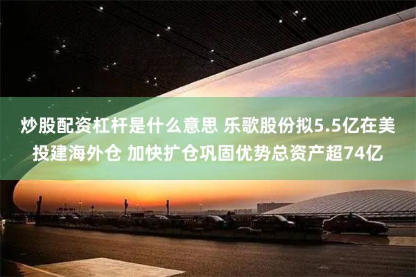 炒股配资杠杆是什么意思 乐歌股份拟5.5亿在美投建海外仓 加快扩仓巩固优势总资产超74亿