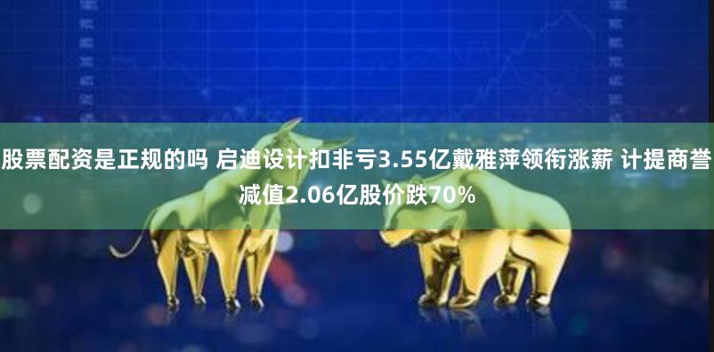 股票配资是正规的吗 启迪设计扣非亏3.55亿戴雅萍领衔涨薪 计提商誉减值2.06亿股价跌70%