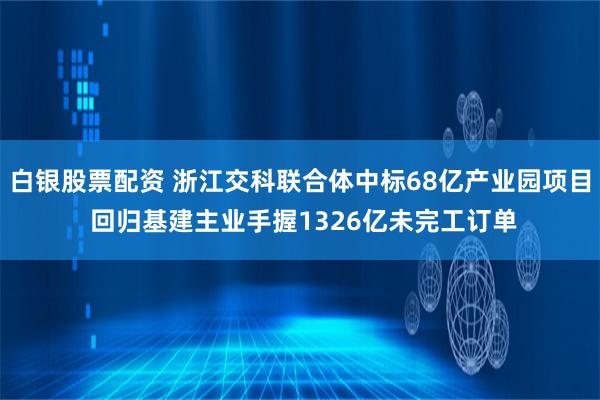 白银股票配资 浙江交科联合体中标68亿产业园项目 回归基建主业手握1326亿未完工订单