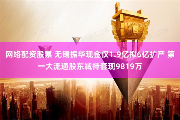 网络配资股票 无锡振华现金仅1.9亿拟6亿扩产 第一大流通股东减持套现9819万