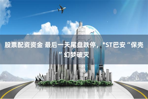 股票配资资金 最后一天尾盘跌停，*ST巴安“保壳”幻梦破灭