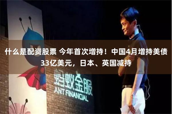 什么是配资股票 今年首次增持！中国4月增持美债33亿美元，日本、英国减持