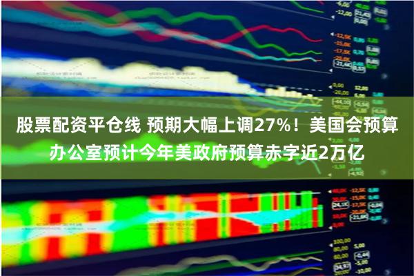 股票配资平仓线 预期大幅上调27%！美国会预算办公室预计今年美政府预算赤字近2万亿