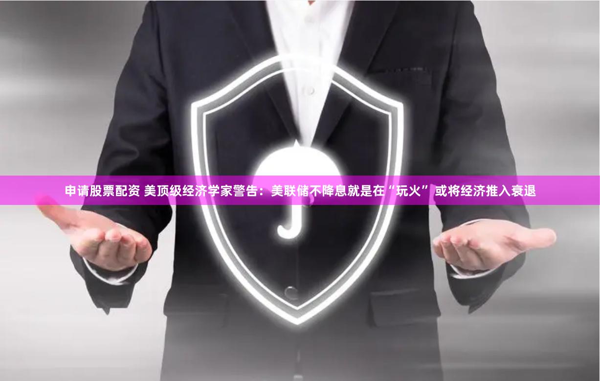 申请股票配资 美顶级经济学家警告：美联储不降息就是在“玩火” 或将经济推入衰退