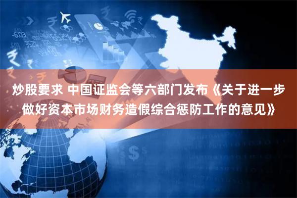 炒股要求 中国证监会等六部门发布《关于进一步做好资本市场财务造假综合惩防工作的意见》