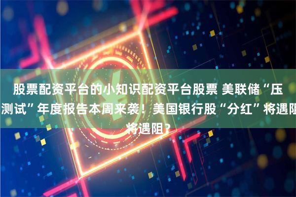 股票配资平台的小知识配资平台股票 美联储“压力测试”年度报告本周来袭！美国银行股“分红”将遇阻？