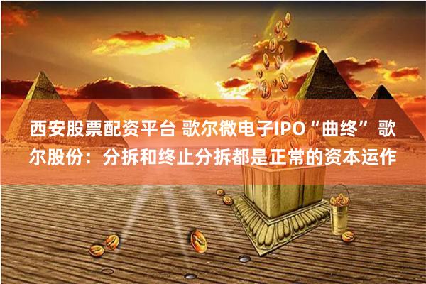西安股票配资平台 歌尔微电子IPO“曲终” 歌尔股份：分拆和终止分拆都是正常的资本运作