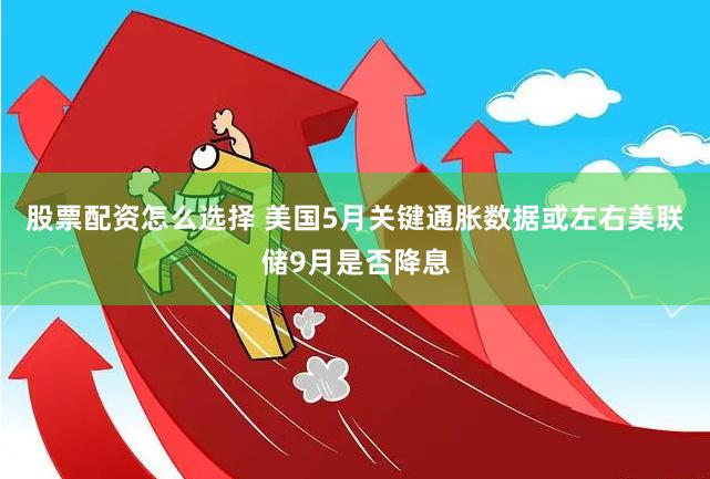 股票配资怎么选择 美国5月关键通胀数据或左右美联储9月是否降息