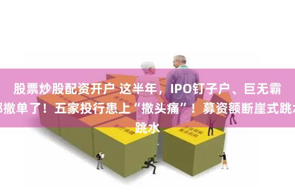 股票炒股配资开户 这半年，IPO钉子户、巨无霸都撤单了！五家投行患上“撤头痛”！募资额断崖式跳水