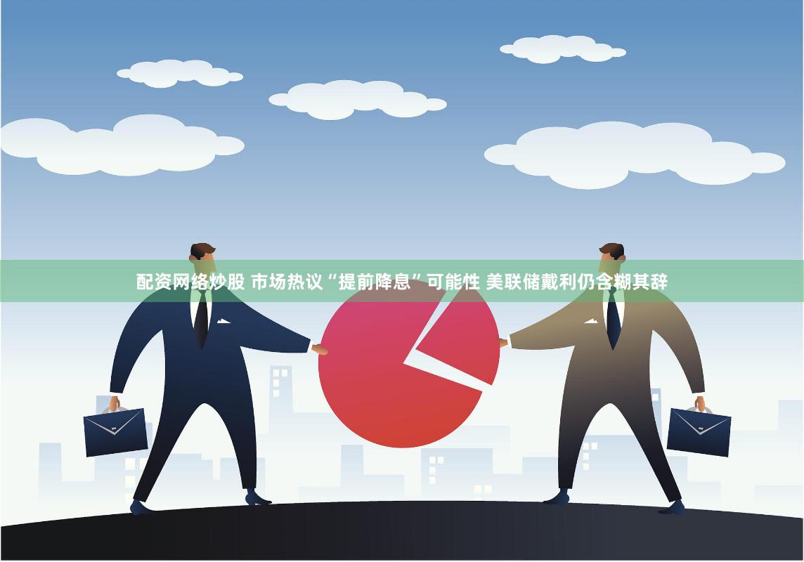 配资网络炒股 市场热议“提前降息”可能性 美联储戴利仍含糊其辞