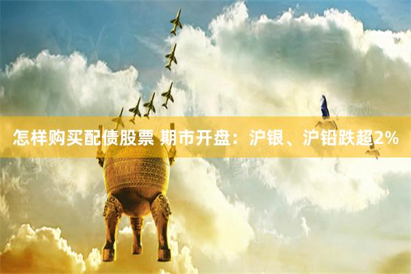 怎样购买配债股票 期市开盘：沪银、沪铅跌超2%