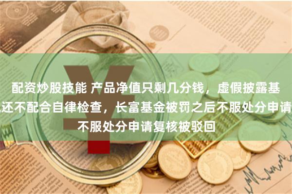配资炒股技能 产品净值只剩几分钱，虚假披露基金净值不说还不配合自律检查，长富基金被罚之后不服处分申请复核被驳回