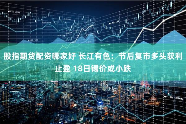 股指期货配资哪家好 长江有色：节后复市多头获利止盈 18日锡价或小跌