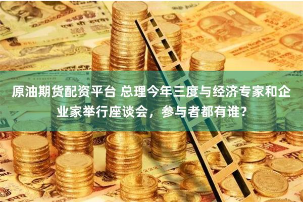 原油期货配资平台 总理今年三度与经济专家和企业家举行座谈会，参与者都有谁？