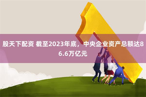 股天下配资 截至2023年底，中央企业资产总额达86.6万亿元