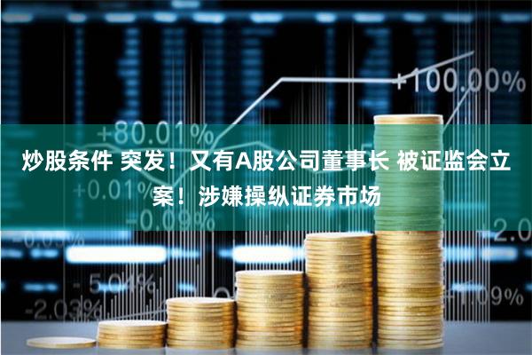 炒股条件 突发！又有A股公司董事长 被证监会立案！涉嫌操纵证券市场