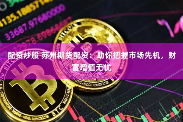 配资炒股 苏州期货配资：助你把握市场先机，财富增值无忧