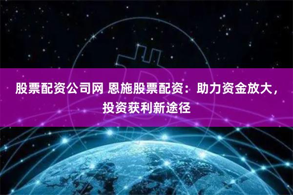 股票配资公司网 恩施股票配资：助力资金放大，投资获利新途径