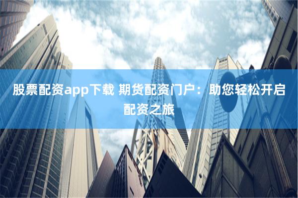 股票配资app下载 期货配资门户：助您轻松开启配资之旅