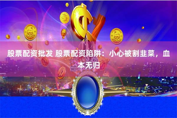 股票配资批发 股票配资陷阱：小心被割韭菜，血本无归