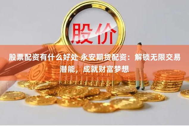 股票配资有什么好处 永安期货配资：解锁无限交易潜能，成就财富梦想