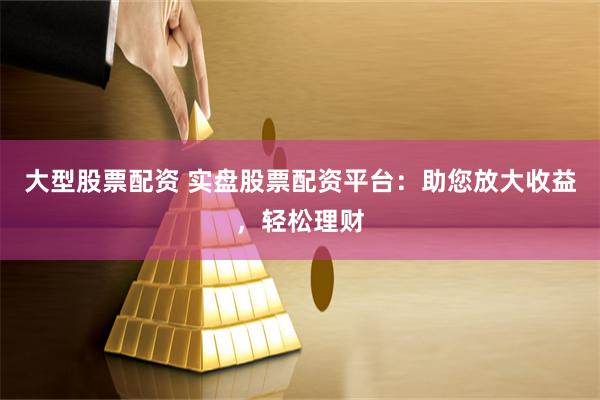 大型股票配资 实盘股票配资平台：助您放大收益，轻松理财