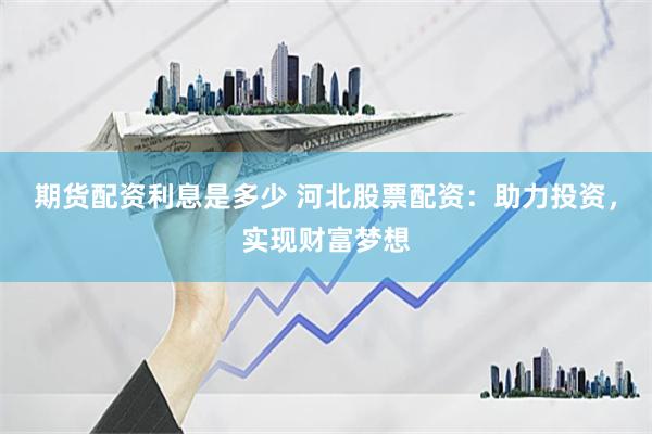 期货配资利息是多少 河北股票配资：助力投资，实现财富梦想