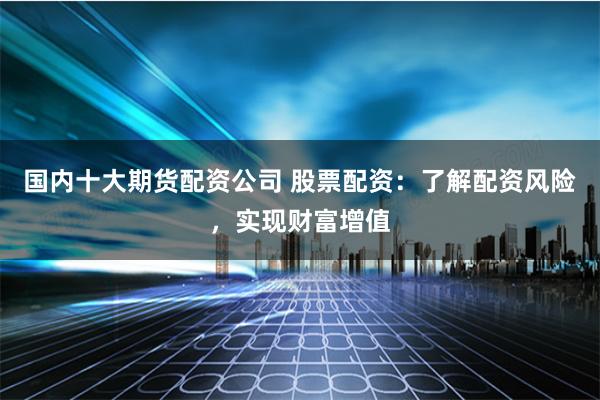 国内十大期货配资公司 股票配资：了解配资风险，实现财富增值